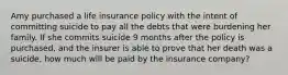 Amy purchased a life insurance policy with the intent of committing suicide to pay all the debts that were burdening her family. If she commits suicide 9 months after the policy is purchased, and the insurer is able to prove that her death was a suicide, how much will be paid by the insurance company?