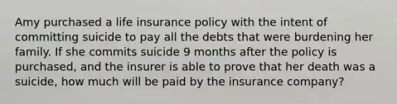 Amy purchased a life insurance policy with the intent of committing suicide to pay all the debts that were burdening her family. If she commits suicide 9 months after the policy is purchased, and the insurer is able to prove that her death was a suicide, how much will be paid by the insurance company?