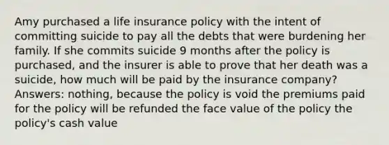 Amy purchased a <a href='https://www.questionai.com/knowledge/kwvuu0uLdT-life-insurance' class='anchor-knowledge'>life insurance</a> policy with the intent of committing suicide to pay all the debts that were burdening her family. If she commits suicide 9 months after the policy is purchased, and the insurer is able to prove that her death was a suicide, how much will be paid by the insurance company? Answers: nothing, because the policy is void the premiums paid for the policy will be refunded the face value of the policy the policy's cash value