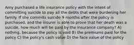 Amy purchased a life insurance policy with the intent of committing suicide to pay all the debts that were burdening her family. If she commits suicide 9 months after the policy is purchased, and the insurer is able to prove that her death was a suicide, how much will be paid by the insurance company? A) nothing, because the policy is void B) the premiums paid for the policy C) the policy's cash value D) the face value of the policy