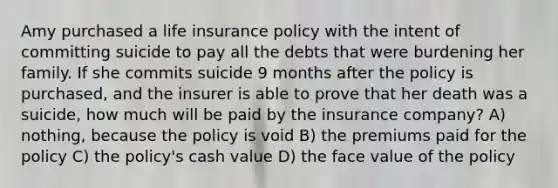 Amy purchased a life insurance policy with the intent of committing suicide to pay all the debts that were burdening her family. If she commits suicide 9 months after the policy is purchased, and the insurer is able to prove that her death was a suicide, how much will be paid by the insurance company? A) nothing, because the policy is void B) the premiums paid for the policy C) the policy's cash value D) the face value of the policy