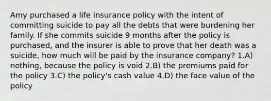 Amy purchased a life insurance policy with the intent of committing suicide to pay all the debts that were burdening her family. If she commits suicide 9 months after the policy is purchased, and the insurer is able to prove that her death was a suicide, how much will be paid by the insurance company? 1.A) nothing, because the policy is void 2.B) the premiums paid for the policy 3.C) the policy's cash value 4.D) the face value of the policy