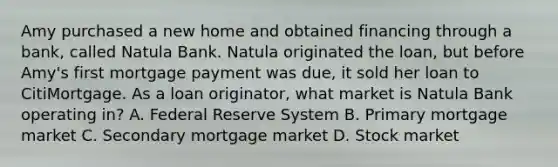 Amy purchased a new home and obtained financing through a bank, called Natula Bank. Natula originated the loan, but before Amy's first mortgage payment was due, it sold her loan to CitiMortgage. As a loan originator, what market is Natula Bank operating in? A. Federal Reserve System B. Primary mortgage market C. Secondary mortgage market D. Stock market