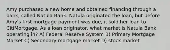 Amy purchased a new home and obtained financing through a bank, called Natula Bank. Natula originated the loan, but before Amy's first mortgage payment was due, it sold her loan to CitiMortgage. As a loan originator, what market is Natula Bank operating in? A) Federal Reserve System B) Primary Mortgage Market C) Secondary mortgage market D) stock market