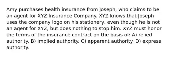 Amy purchases health insurance from Joseph, who claims to be an agent for XYZ Insurance Company. XYZ knows that Joseph uses the company logo on his stationery, even though he is not an agent for XYZ, but does nothing to stop him. XYZ must honor the terms of the insurance contract on the basis of: A) relied authority. B) implied authority. C) apparent authority. D) express authority.