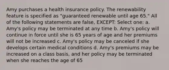 Amy purchases a health insurance policy. The renewability feature is specified as "guaranteed renewable until age 65." All of the following statements are false, EXCEPT: Select one: a. Amy's policy may be terminated at any time b. Amy's policy will continue in force until she is 65 years of age and her premiums will not be increased c. Amy's policy may be canceled if she develops certain medical conditions d. Amy's premiums may be increased on a class basis, and her policy may be terminated when she reaches the age of 65