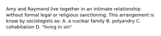 Amy and Raymond live together in an intimate relationship without formal legal or religious sanctioning. This arrangement is know by sociologists as: A. a nuclear family B. polyandry C. cohabitation D. "living in sin"