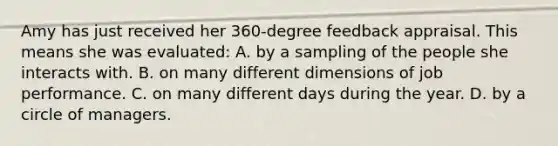 Amy has just received her 360-degree feedback appraisal. This means she was evaluated: A. by a sampling of the people she interacts with. B. on many different dimensions of job performance. C. on many different days during the year. D. by a circle of managers.