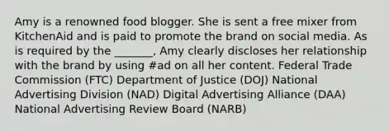 Amy is a renowned food blogger. She is sent a free mixer from KitchenAid and is paid to promote the brand on social media. As is required by the _______, Amy clearly discloses her relationship with the brand by using #ad on all her content. Federal Trade Commission (FTC) Department of Justice (DOJ) National Advertising Division (NAD) Digital Advertising Alliance (DAA) National Advertising Review Board (NARB)