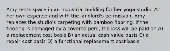 Amy rents space in an industrial building for her yoga studio. At her own expense and with the landlord's permission, Amy replaces the studio's carpeting with bamboo flooring. If the flooring is damaged by a covered peril, the loss will be paid on A) a replacement cost basis B) an actual cash value basis C) a repair cost basis D) a functional replacement cost basis
