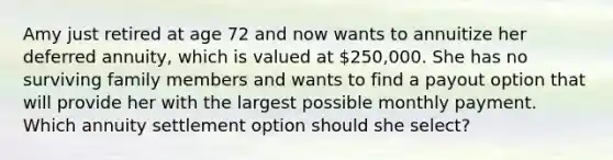 Amy just retired at age 72 and now wants to annuitize her deferred annuity, which is valued at 250,000. She has no surviving family members and wants to find a payout option that will provide her with the largest possible monthly payment. Which annuity settlement option should she select?