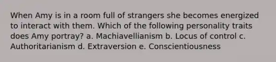 When Amy is in a room full of strangers she becomes energized to interact with them. Which of the following personality traits does Amy portray? a. Machiavellianism b. Locus of control c. Authoritarianism d. Extraversion e. Conscientiousness