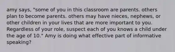 amy says, "some of you in this classroom are parents. others plan to become parents. others may have nieces, nephews, or other children in your lives that are more important to you. Regardless of your role, suspect each of you knows a child under the age of 10." Amy is doing what effective part of informative speaking?