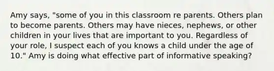 Amy says, "some of you in this classroom re parents. Others plan to become parents. Others may have nieces, nephews, or other children in your lives that are important to you. Regardless of your role, I suspect each of you knows a child under the age of 10." Amy is doing what effective part of informative speaking?