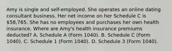 Amy is single and self-employed. She operates an online dating consultant business. Her net income on her Schedule C is 58,765. She has no employees and purchases her own health insurance. Where are Amy's health insurance premiums deducted? A. Schedule A (Form 1040). B. Schedule C (Form 1040). C. Schedule 1 (Form 1040). D. Schedule 3 (Form 1040).