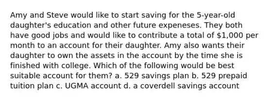 Amy and Steve would like to start saving for the 5-year-old daughter's education and other future expeneses. They both have good jobs and would like to contribute a total of 1,000 per month to an account for their daughter. Amy also wants their daughter to own the assets in the account by the time she is finished with college. Which of the following would be best suitable account for them? a. 529 savings plan b. 529 prepaid tuition plan c. UGMA account d. a coverdell savings account