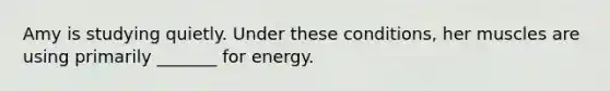 Amy is studying quietly. Under these conditions, her muscles are using primarily _______ for energy.