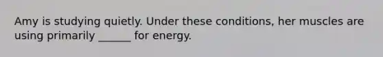 Amy is studying quietly. Under these conditions, her muscles are using primarily ______ for energy.