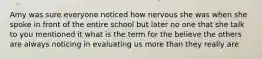 Amy was sure everyone noticed how nervous she was when she spoke in front of the entire school but later no one that she talk to you mentioned it what is the term for the believe the others are always noticing in evaluating us more than they really are