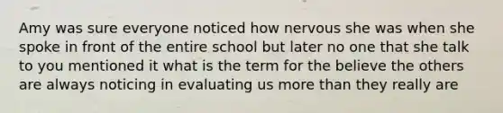 Amy was sure everyone noticed how nervous she was when she spoke in front of the entire school but later no one that she talk to you mentioned it what is the term for the believe the others are always noticing in evaluating us more than they really are