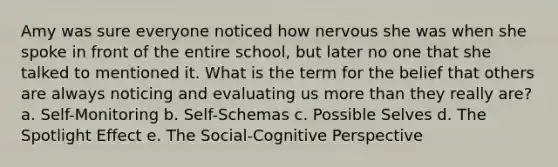 Amy was sure everyone noticed how nervous she was when she spoke in front of the entire school, but later no one that she talked to mentioned it. What is the term for the belief that others are always noticing and evaluating us more than they really are? a. Self-Monitoring b. Self-Schemas c. Possible Selves d. The Spotlight Effect e. The Social-Cognitive Perspective