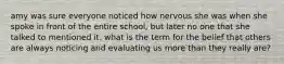 amy was sure everyone noticed how nervous she was when she spoke in front of the entire school, but later no one that she talked to mentioned it. what is the term for the belief that others are always noticing and evaluating us more than they really are?