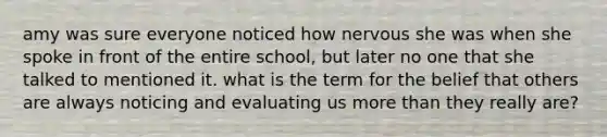 amy was sure everyone noticed how nervous she was when she spoke in front of the entire school, but later no one that she talked to mentioned it. what is the term for the belief that others are always noticing and evaluating us more than they really are?