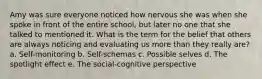 Amy was sure everyone noticed how nervous she was when she spoke in front of the entire school, but later no one that she talked to mentioned it. What is the term for the belief that others are always noticing and evaluating us more than they really are? a. Self-monitoring b. Self-schemas c. Possible selves d. The spotlight effect e. The social-cognitive perspective