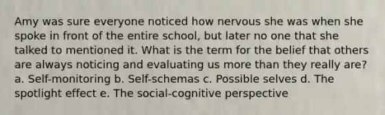 Amy was sure everyone noticed how nervous she was when she spoke in front of the entire school, but later no one that she talked to mentioned it. What is the term for the belief that others are always noticing and evaluating us more than they really are? a. Self-monitoring b. Self-schemas c. Possible selves d. The spotlight effect e. The social-cognitive perspective