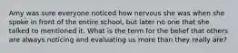 Amy was sure everyone noticed how nervous she was when she spoke in front of the entire school, but later no one that she talked to mentioned it. What is the term for the belief that others are always noticing and evaluating us more than they really are?