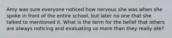 Amy was sure everyone noticed how nervous she was when she spoke in front of the entire school, but later no one that she talked to mentioned it. What is the term for the belief that others are always noticing and evaluating us more than they really are?