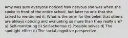 Amy was sure everyone noticed how nervous she was when she spoke in front of the entire school, but later no one that she talked to mentioned it. What is the term for the belief that others are always noticing and evaluating us more than they really are? a) Self-monitoring b) Self-schemas c) Possible selves d) The spotlight effect e) The social-cognitive perspective