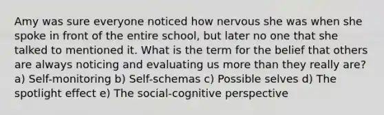 Amy was sure everyone noticed how nervous she was when she spoke in front of the entire school, but later no one that she talked to mentioned it. What is the term for the belief that others are always noticing and evaluating us more than they really are? a) Self-monitoring b) Self-schemas c) Possible selves d) The spotlight effect e) The social-cognitive perspective