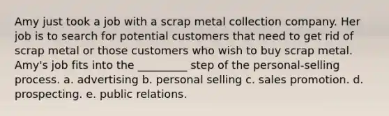 Amy just took a job with a scrap metal collection company. Her job is to search for potential customers that need to get rid of scrap metal or those customers who wish to buy scrap metal. Amy's job fits into the _________ step of the personal-selling process. a. advertising b. personal selling c. sales promotion. d. prospecting. e. public relations.