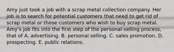 Amy just took a job with a scrap metal collection company. Her job is to search for potential customers that need to get rid of scrap metal or those customers who wish to buy scrap metal. Amy's job fits into the first step of the personal-selling process, that of A. advertising. B. personal selling. C. sales promotion. D. prospecting. E. public relations.