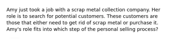 Amy just took a job with a scrap metal collection company. Her role is to search for potential customers. These customers are those that either need to get rid of scrap metal or purchase it. Amy's role fits into which step of the personal selling process?