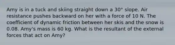 Amy is in a tuck and skiing straight down a 30° slope. Air resistance pushes backward on her with a force of 10 N. The coefficient of dynamic friction between her skis and the snow is 0.08. Amy's mass is 60 kg. What is the resultant of the external forces that act on Amy?