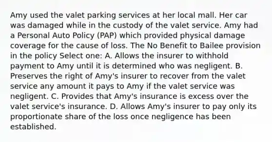 Amy used the valet parking services at her local mall. Her car was damaged while in the custody of the valet service. Amy had a Personal Auto Policy (PAP) which provided physical damage coverage for the cause of loss. The No Benefit to Bailee provision in the policy Select one: A. Allows the insurer to withhold payment to Amy until it is determined who was negligent. B. Preserves the right of Amy's insurer to recover from the valet service any amount it pays to Amy if the valet service was negligent. C. Provides that Amy's insurance is excess over the valet service's insurance. D. Allows Amy's insurer to pay only its proportionate share of the loss once negligence has been established.