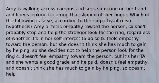 Amy is walking across campus and sees someone on her hand and knees looking for a ring that slipped off her finger. Which of the following is false, according to the empathy-altruism hypothesis? Amy a. feels empathy toward the person, so she'll probably stop and help the stranger look for the ring, regardless of whether it's in her self-interest to do so b. feels empathy toward the person, but she doesn't think she has much to gain by helping, so she decides not to help the person look for the ring c. doesn't feel empathy toward the person, but it's her TA and she wants a good grade and helps d. doesn't feel empathy, and doesn't think she has much to gain by helping, so doesn't help