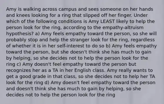 Amy is walking across campus and sees someone on her hands and knees looking for a ring that slipped off her finger. Under which of the following conditions is Amy LEAST likely to help the person look for the ring, according to the empathy-altruism hypothesis? a) Amy feels empathy toward the person, so she will probably stop and help the stranger look for the ring, regardless of whether it is in her self-interest to do so b) Amy feels empathy toward the person, but she doesn't think she has much to gain by helping, so she decides not to help the person look for the ring c) Amy doesn't feel empathy toward the person but recognizes her as a TA in her English class. Amy really wants to get a good grade in that class, so she decides not to help her TA look for the ring d) Amy doesn't feel empathy toward the person and doesn't think she has much to gain by helping, so she decides not to help the person look for the ring