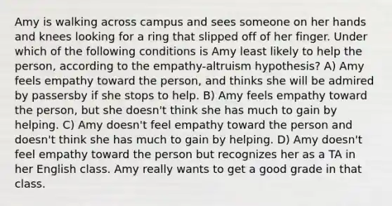 Amy is walking across campus and sees someone on her hands and knees looking for a ring that slipped off of her finger. Under which of the following conditions is Amy least likely to help the person, according to the empathy-altruism hypothesis? A) Amy feels empathy toward the person, and thinks she will be admired by passersby if she stops to help. B) Amy feels empathy toward the person, but she doesn't think she has much to gain by helping. C) Amy doesn't feel empathy toward the person and doesn't think she has much to gain by helping. D) Amy doesn't feel empathy toward the person but recognizes her as a TA in her English class. Amy really wants to get a good grade in that class.