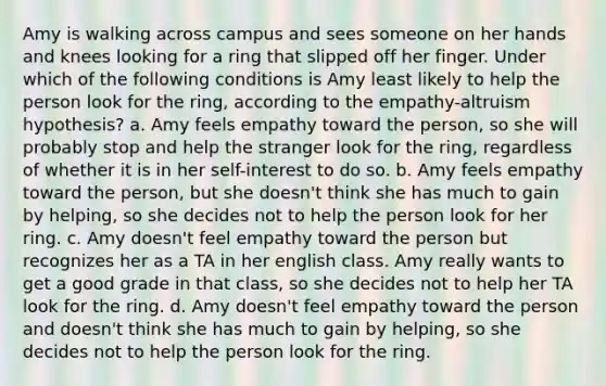 Amy is walking across campus and sees someone on her hands and knees looking for a ring that slipped off her finger. Under which of the following conditions is Amy least likely to help the person look for the ring, according to the empathy-altruism hypothesis? a. Amy feels empathy toward the person, so she will probably stop and help the stranger look for the ring, regardless of whether it is in her self-interest to do so. b. Amy feels empathy toward the person, but she doesn't think she has much to gain by helping, so she decides not to help the person look for her ring. c. Amy doesn't feel empathy toward the person but recognizes her as a TA in her english class. Amy really wants to get a good grade in that class, so she decides not to help her TA look for the ring. d. Amy doesn't feel empathy toward the person and doesn't think she has much to gain by helping, so she decides not to help the person look for the ring.