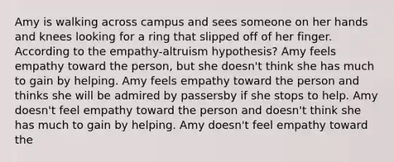 Amy is walking across campus and sees someone on her hands and knees looking for a ring that slipped off of her finger. According to the empathy-altruism hypothesis? Amy feels empathy toward the person, but she doesn't think she has much to gain by helping. Amy feels empathy toward the person and thinks she will be admired by passersby if she stops to help. Amy doesn't feel empathy toward the person and doesn't think she has much to gain by helping. Amy doesn't feel empathy toward the