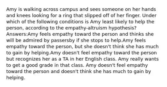 Amy is walking across campus and sees someone on her hands and knees looking for a ring that slipped off of her finger. Under which of the following conditions is Amy least likely to help the person, according to the empathy-altruism hypothesis? Answers:Amy feels empathy toward the person and thinks she will be admired by passersby if she stops to help.Amy feels empathy toward the person, but she doesn't think she has much to gain by helping.Amy doesn't feel empathy toward the person but recognizes her as a TA in her English class. Amy really wants to get a good grade in that class. Amy doesn't feel empathy toward the person and doesn't think she has much to gain by helping.