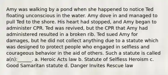 Amy was walking by a pond when she happened to notice Ted floating unconscious in the water. Amy dove in and managed to pull Ted to the shore. His heart had stopped, and Amy began to administer CPR. Ted was revived, but the CPR that Amy had administered resulted in a broken rib. Ted sued Amy for damages, but he did not collect anything due to a statute which was designed to protect people who engaged in selfless and courageous behavior in the aid of others. Such a statute is called a(n):______. a. Heroic Acts law b. Statute of Selfless Heroism c. Good Samaritan statute d. Danger Invites Rescue law