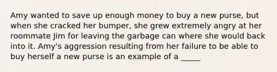 Amy wanted to save up enough money to buy a new purse, but when she cracked her bumper, she grew extremely angry at her roommate Jim for leaving the garbage can where she would back into it. Amy's aggression resulting from her failure to be able to buy herself a new purse is an example of a _____