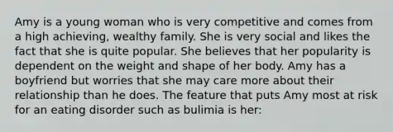 Amy is a young woman who is very competitive and comes from a high achieving, wealthy family. She is very social and likes the fact that she is quite popular. She believes that her popularity is dependent on the weight and shape of her body. Amy has a boyfriend but worries that she may care more about their relationship than he does. The feature that puts Amy most at risk for an eating disorder such as bulimia is her: