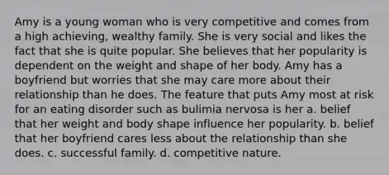 Amy is a young woman who is very competitive and comes from a high achieving, wealthy family. She is very social and likes the fact that she is quite popular. She believes that her popularity is dependent on the weight and shape of her body. Amy has a boyfriend but worries that she may care more about their relationship than he does. The feature that puts Amy most at risk for an eating disorder such as bulimia nervosa is her a. belief that her weight and body shape influence her popularity. b. belief that her boyfriend cares less about the relationship than she does. c. successful family. d. competitive nature.