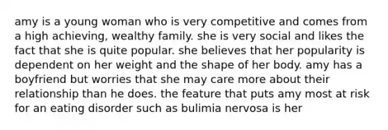 amy is a young woman who is very competitive and comes from a high achieving, wealthy family. she is very social and likes the fact that she is quite popular. she believes that her popularity is dependent on her weight and the shape of her body. amy has a boyfriend but worries that she may care more about their relationship than he does. the feature that puts amy most at risk for an eating disorder such as bulimia nervosa is her