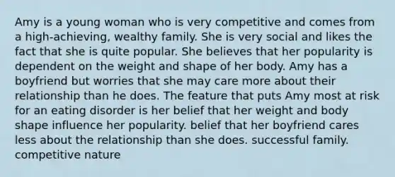Amy is a young woman who is very competitive and comes from a high-achieving, wealthy family. She is very social and likes the fact that she is quite popular. She believes that her popularity is dependent on the weight and shape of her body. Amy has a boyfriend but worries that she may care more about their relationship than he does. The feature that puts Amy most at risk for an eating disorder is her belief that her weight and body shape influence her popularity. belief that her boyfriend cares less about the relationship than she does. successful family. competitive nature